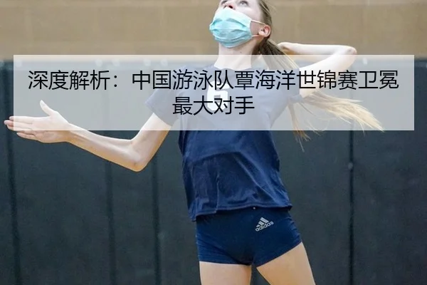 深度解析：中国游泳队覃海洋世锦赛卫冕最大对手