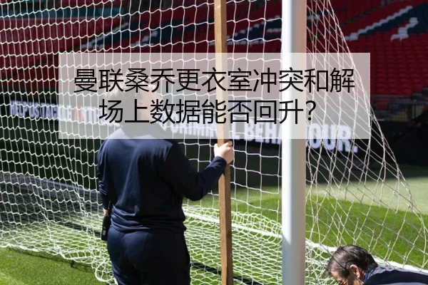 曼联桑乔更衣室冲突和解 场上数据能否回升？